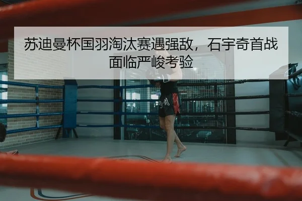 苏迪曼杯国羽淘汰赛遇强敌，石宇奇首战面临严峻考验